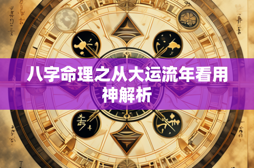 八字命理之从大运流年看用神解析